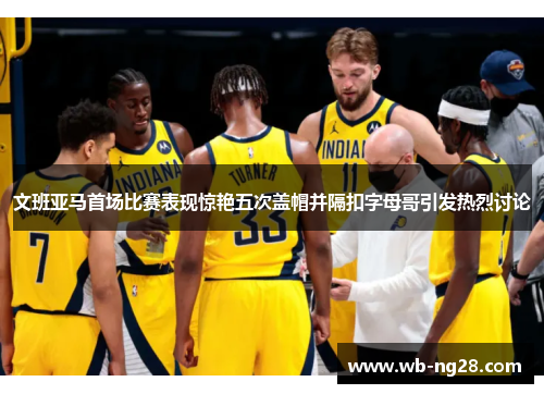 文班亚马首场比赛表现惊艳五次盖帽并隔扣字母哥引发热烈讨论