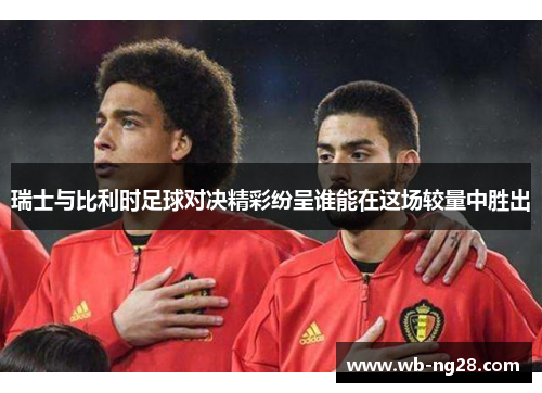 瑞士与比利时足球对决精彩纷呈谁能在这场较量中胜出